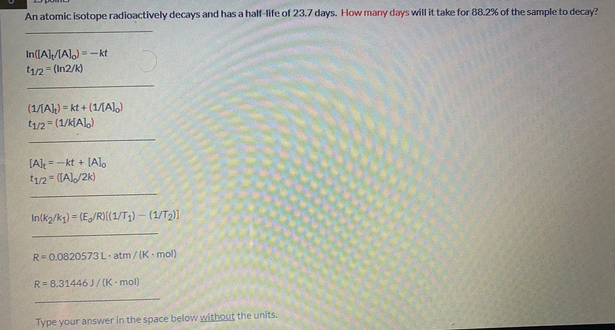 An atomic isotope radioactively decays and has a half-life of 23.7 days. How many days will it take for 88.2% of the sample to decay?
In([A]MA]) = -kt
t1/2 = (In2/k)
券
(1/[A]) = kt + (1/AI,)
t1/2 (1/k[A],)
[A]=-kt + [Alo
t1/2 = ([A]/2k)
In(k2/kq) = (E/R)[(1/T;)- (1/T2)]
R= 0.0820573L atm/(K mol)
उस
R = 8.31446 J 7(K mol)
Type your answer in the space below without the units.
