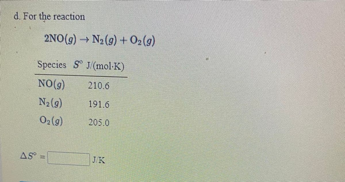 d. For the reaction
2NO(g) → N2(9) + 02 (g)
Species S J/(mol K)
NO(g)
210.6
N2{9)
191.6
02(g)
205.0
AS =
JK
