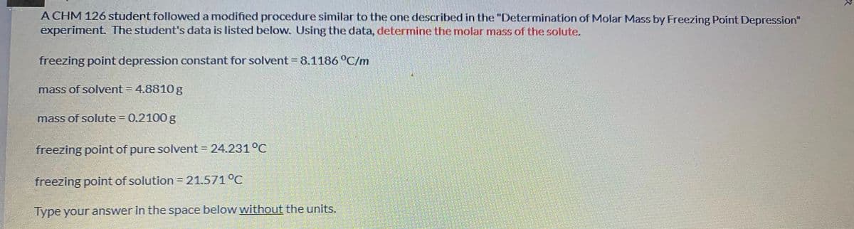 A CHM 126 student followed a modified procedure similar to the one described in the "Determination of Molar Mass by Freezing Point Depression"
experiment. The student's data is listed below. Using the data, determine the molar mass of the solute.
freezing point depression constant for solvent = 8.1186 °C/m
mass of solvent = 4.8810 g
mass of solute 0.2100 g
!!
freezing point of pure solvent 24.231 °C
freezing point of solution = 21.571°C
Type your answer in the space below without the units.
