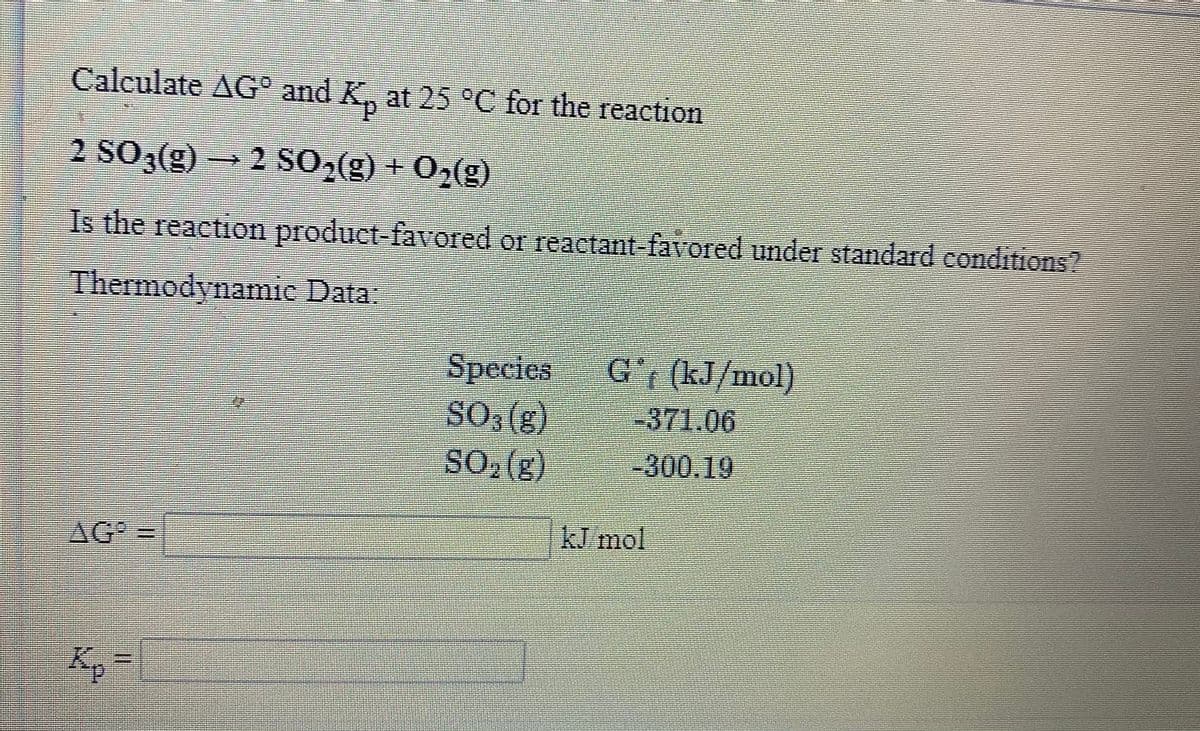 Calculate AG° and K, at 25°C for the reaction
2 SO,(g)2 SO,(g) + 0,(g)
Is the reaction product favored or reactant favored under standard conditions2
Thermodynamic Data
Species
SO, (g)
SO, (g)
-371.06
-300.19
AG =
kJ mol
Kp
