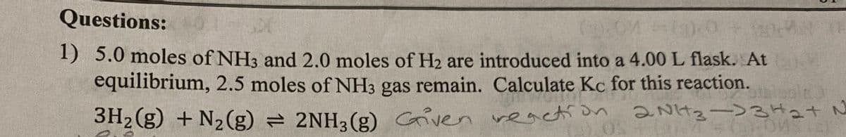 Questions:
1) 5.0 moles of NH3 and 2.0 moles of H2 are introduced into a 4.00 L flask. At
equilibrium, 2.5 moles of NH3 gas remain. Calculate Kc for this reaction.
3H2 (g) + N2(g) = 2NH3(g) Griven veaction
n 2NH2-)3H2+N
