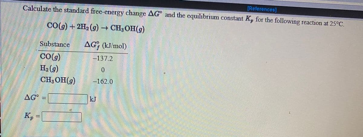 [References]
Calculate the standard free-energy change AG" and the equilibrium constant K, for the following reaction at 25°C.
CO(g) + 2H2 (g) CH3 OH(g)
Substance
AG; (kJ/mol)
CO(g)
-137.2
H2 (g)
0.
CH3OH(g)
-162.0
AG
kJ
K, = |
d.
