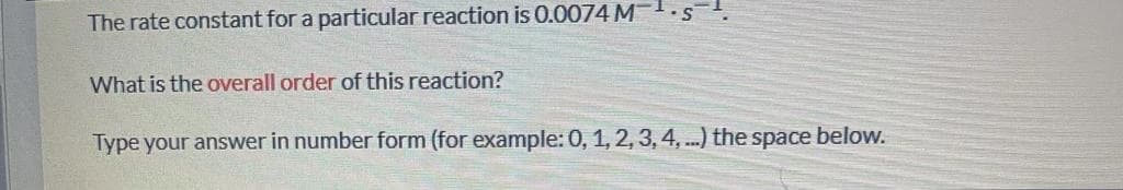 The rate constant for a particular reaction is 0.0074 M1.s
What is the overall order of this reaction?
Type your answer in number form (for example: 0, 1, 2, 3, 4, .) the space below.
