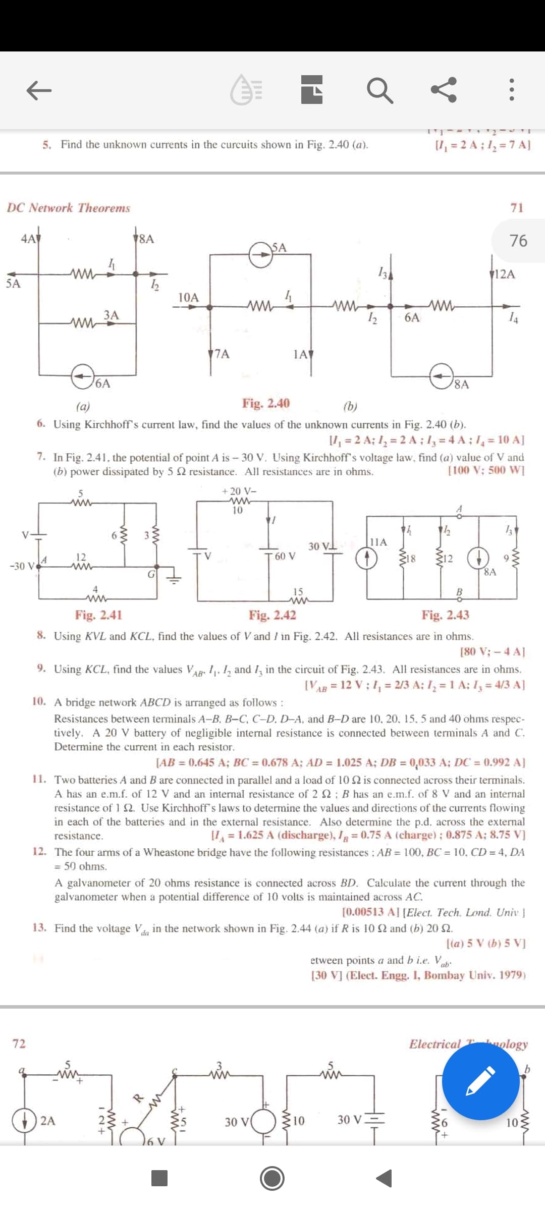 5. Find the unknown currents in the curcuits shown in Fig. 2.40 (a).
(I, = 2 A ; 1, = 7 A]
DC Network Theorems
71
4A
8A
76
SA
12A
5A
10A
ЗА
ww-
6A
7A
1A
6A
8A
(a)
Fig. 2.40
(b)
6. Using Kirchhoff's current law, find the values of the unknown currents in Fig. 2.40 (b).
= 2 A; 1, = 2 A ; l3 = 4 A ; 1, = 10 A]
7. In Fig. 2.41, the potential of point A is - 30 V. Using Kirchhoff's voltage law, find (a) value of V and
[100 V; 500 W]
(b) power dissipated by 5 2 resistance. All resistances are in ohms.
5
+ 20 V-
ww
10
13
V
6.
30 VI
|11A
12
60 V
18
S12
9.
-30 V4
8A
15
Fig. 2.41
Fig. 2.42
Fig. 2.43
8. Using KVL and KCL, find the values of V and / in Fig. 2.42. All resistances are in ohms.
[80 V; - 4 A]
9. Using KCL, find the values Vap. !. 1, and in the circuit of Fig. 2.43. All resistances are in ohms.
AB
[VAB = 12 V ; 1, = 2/3 A; Iz = 1 A: Iz = 4/3 A]
10. A bridge network ABCD is arranged as follows:
Resistances between terminals A-B, B-C, C-D. D-A, and B-D are 10, 20, 15. 5 and 40 ohms respec-
tively. A 20 V battery of negligible internal resistance is connected between terminals A and C.
Determine the current in each resistor.
[AB = (0.645 A; BC = 0.678 A; AD = 1.025 A; DB = 0,033 A; DC = 0.992 A]
%3D
11. Two batteries A and B are connected in parallel and a load of 10 2 is connected across their terminals.
A has an e.m.f. of 12 V and an internal resistance of 2 2; B has an e.m.f. of 8 V and an internal
resistance of 1 2. Use Kirchhoff's laws to determine the values and directions of the currents flowing
in each of the batteries and in the external resistance. Also determine the p.d. across the external
resistance.
I = 1.625 A (discharge), I =0.75 A (charge); 0.875 A; 8.75 V]
12. The four arms of a Wheastone bridge have the following resistances : AB = 100, BC = 10, CD = 4, DA
= 50 ohms.
A galvanometer of 20 ohms resistance is connected across BD. Calculate the current through the
galvanometer when a potential difference of 10 volts is maintained across AC.
[0.00513 Al [Elect. Tech. Lond. Univ ]
13. Find the voltage V in the network shown in Fig. 2.44 (a) if R is 10 2 and (b) 20 .
[(a) 5 V (b) 5 V]
etween points a and b i.e. V
[30 V] (Elect. Engg. I, Bombay Univ. 1979)
72
Electrical kology
in
in
ww
2A
30 V
10
30 V=
10
ww
ww
ww
