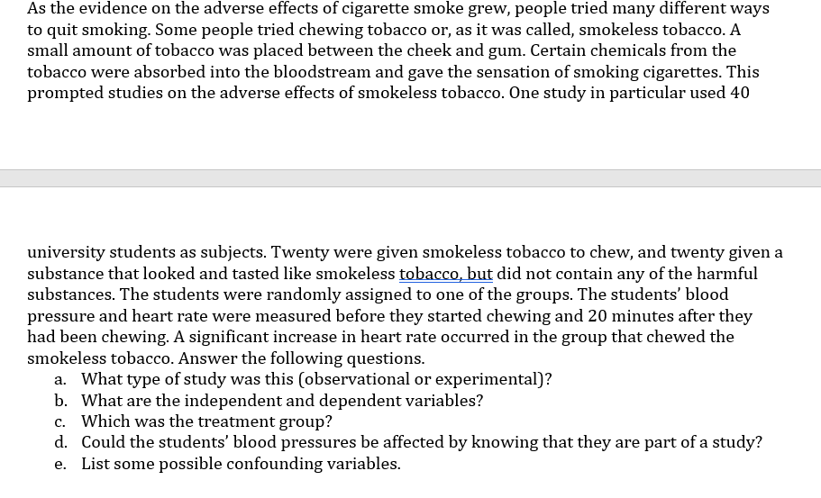 As the evidence on the adverse effects of cigarette smoke grew, people tried many different ways
to quit smoking. Some people tried chewing tobacco or, as it was called, smokeless tobacco. A
small amount of tobacco was placed between the cheek and gum. Certain chemicals from the
tobacco were absorbed into the bloodstream and gave the sensation of smoking cigarettes. This
prompted studies on the adverse effects of smokeless tobacco. One study in particular used 40
university students as subjects. Twenty were given smokeless tobacco to chew, and twenty given a
substance that looked and tasted like smokeless tobacco, but did not contain any of the harmful
substances. The students were randomly assigned to one of the groups. The students' blood
and heart rate were measured before they started chewing and 20 minutes after they
had been chewing. A significant increase in heart rate occurred in the group that chewed the
smokeless tobacco. Answer the following questions.
a. What type of study was this (observational or experimental)?
b. What are the independent and dependent variables?
c. Which was the treatment group?
d. Could the students' blood pressures be affected by knowing that they are part of a study?
e. List some possible confounding variables.
pressure
