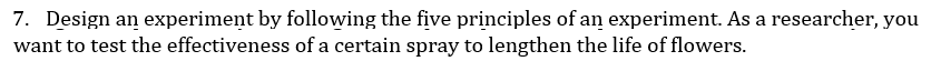 7. Design an experiment by following the five principles of an experiment. As a researcher, you
want to test the effectiveness of a certain spray to lengthen the life of flowers.
