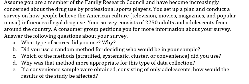 Assume you are a member of the Family Research Council and have become increasingly
concerned about the drug use by professional sports players. You set up a plan and conduct a
survey on how people believe the American culture (television, movies, magazines, and popular
music) influences illegal drug use. Your survey consists of 2250 adults and adolescents from
around the country. A consumer group petitions you for more information about your survey.
Answer the following questions about your survey.
a. What type of scores did you use? Why?
b. Did you use a random method for deciding who would be in your sample?
c. Which of the methods (stratified, systematic, cluster, or convenience) did you use?
d. Why was that method more appropriate for this type of data collection?
e. If a convenience sample were obtained, consisting of only adolescents, how would the
results of the study be affected?
