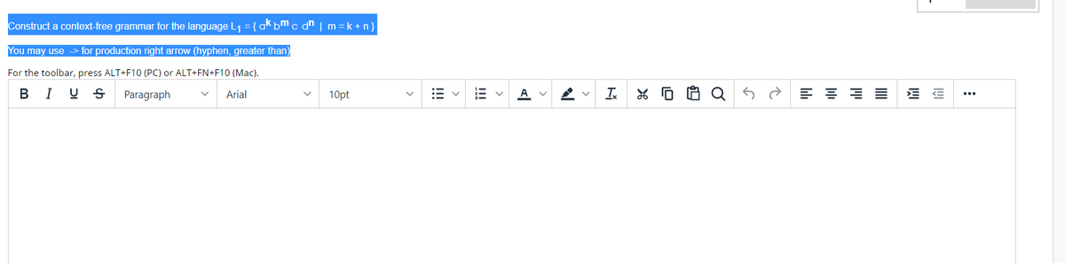 Construct a context-free grammar for the language L1 = {ak bm c dn | m =k + n}
You may use -> for production right arrow (hyphen, greater than)
For the toolbar, press ALT+F10 (PC) or ALT+FN+F10 (Mac).
BI U S
Paragraph
Arial
10pt
A
Ix
...
>
!!
>
