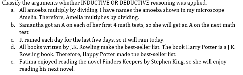 Classify the arguments whether INDUCTIVE OR DEDUCTIVE reasoning was applied.
a. All amoeba multiply by dividing. I have names the amoeba shown in my microscope
Amelia. Therefore, Amelia multiplies by dividing.
b. Samantha got an A on each of her first 4 math tests, so she will get an A on the next math
test.
c. It rained each day for the last five days, so it will rain today.
d. All books written by J.K. Rowling make the best-seller list. The book Harry Potter is a J.K.
Rowling book. Therefore, Happy Potter made the best-seller list.
e. Fatima enjoyed reading the novel Finders Keepers by Stephen King, so she will enjoy
reading his next novel.
