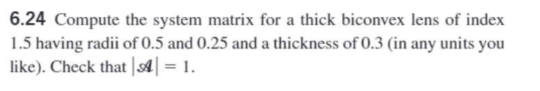 6.24 Compute the system matrix for a thick biconvex lens of index
1.5 having radii of 0.5 and 0.25 and a thickness of 0.3 (in any units you
like). Check that || = 1.