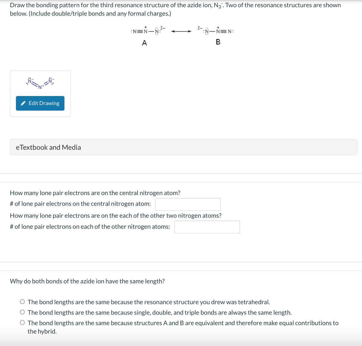 Draw the bonding pattern for the third resonance structure of the azide ion, N3. Two of the resonance structures are shown
below. (Include double/triple bonds and any formal charges.)
Edit Drawing
eTextbook and Media
N=N_N?²-
A
How many lone pair electrons are on the central nitrogen atom?
# of lone pair electrons on the central nitrogen atom:
-Ń=N:
B
How many lone pair electrons are on the each of the other two nitrogen atoms?
# of lone pair electrons on each of the other nitrogen atoms:
Why do both bonds of the azide ion have the same length?
O The bond lengths are the same because the resonance structure you drew was tetrahedral.
O The bond lengths are the same because single, double, and triple bonds are always the same length.
O The bond lengths are the same because structures A and B are equivalent and therefore make equal contributions to
the hybrid.