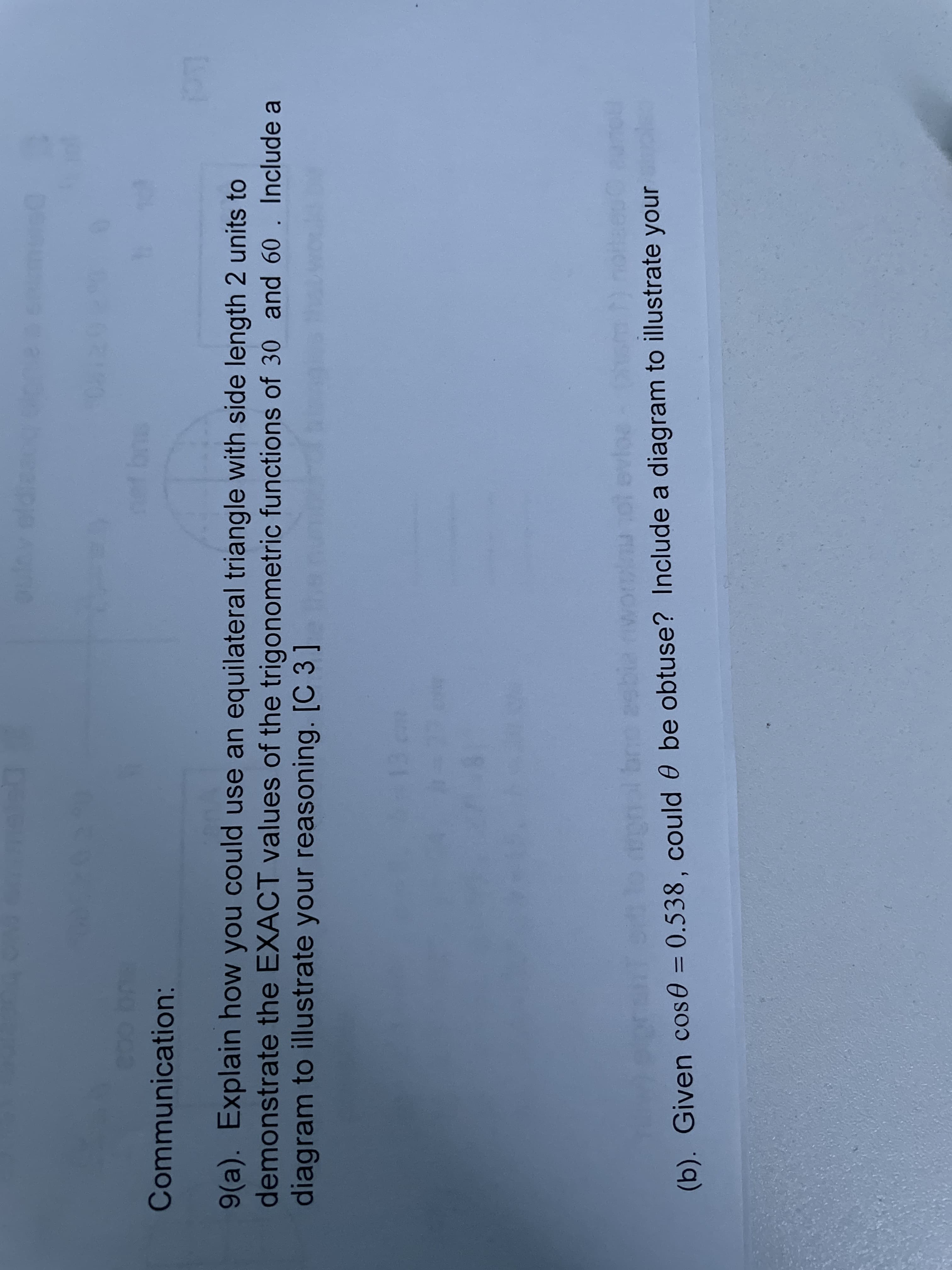 Communication:
9(a). Explain how you could use an equilateral triangle with side length 2 units to
demonstrate the EXACT values of the trigonometric functions of 30 and 60
diagram to illustrate your reasoning. [C 3 ]
Include a
(b). Given cos0 = 0.538, Could 0 be obtuse? Include a diagram to illustrate your
