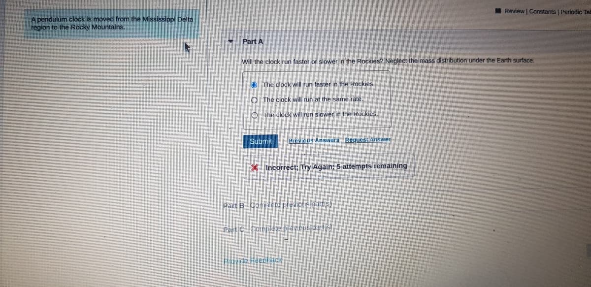 MReview | Constants | Periodic Ta
A pendulum clock is moved from the Mississippi Delta
region to the Rocky Mountalns.
Part A
will the clock run faster or slower in the Rockies? Neglect the mass distribution under the Earth surface.
O The clock will run faster in the Rockies.
O The clock will run at the same rate.
O The clock will run slower in the Rockies.
Submit
Previous Answers Request Answer
Incorrect: Try Again: 5 attempts remaining
