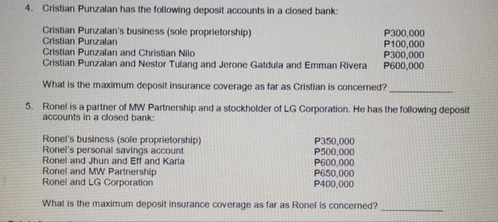 4. Cristian Punzalan has the following deposit accounts in a closed bank:
Cristian Punzalan's business (sole proprietorship)
P300,000
P100,000
P300,000
P600,000
Cristian Punzalan
Cristian Punzalan and Christian Nilo
Cristian Punzalan and Nestor Tulang and Jerone Gatdula and Emman Rivera
What is the maximum deposit insurance coverage as far as Cristian is concerned?
5. Ronel is a partner of MW Partnership and a stockholder of LG Corporation. He has the following deposit
accounts in a closed bank:
Ronel's business (sole proprietorship)
Ronel's personal savings account
Ronel and Jhun and Eff and Karla
P350,000
P500,000
P600,000
P650,000
P400,000
Ronel and MW Partnership
Ronel and LG Corporation
What is the maximum deposit insurance coverage as far as Ronel is concerned?
