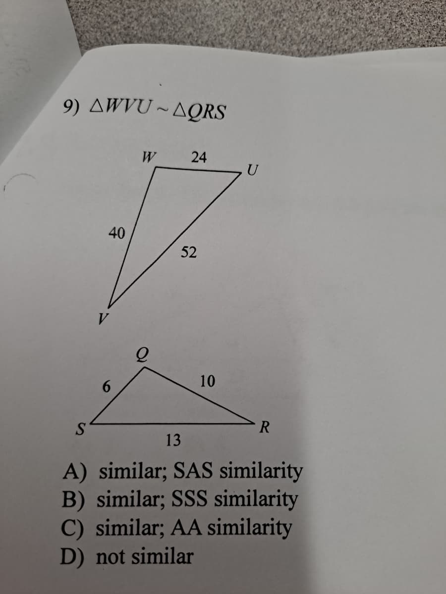 9) AWVU ~ AQRS
W
24
U
40
52
V
10
R
S
13
A) similar; SAS similarity
B) similar; SSS similarity
C) similar; AA similarity
D) not similar
