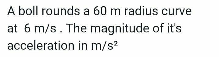 A boll rounds a 60 m radius curve
at 6 m/s. The magnitude of it's
acceleration in m/s²