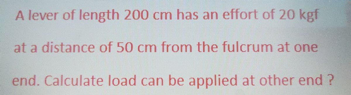 A lever of length 200 cm has an effort of 20 kgf
at a distance of 50 cm from the fulcrum at one
end. Calculate load can be applied at other end ?