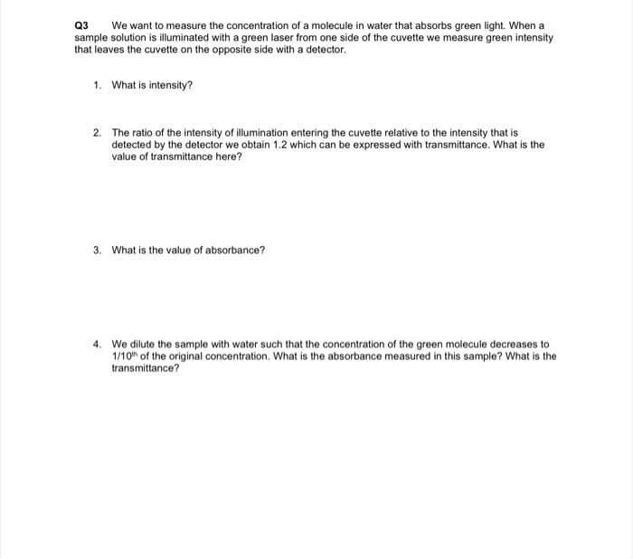 Q3
sample solution is illuminated with a green laser from one side of the cuvette we measure green intensity
that leaves the cuvette on the opposite side with a detector.
We want to measure the concentration of a molecule in water that absorbs green light. When a
1. What is intensity?
2. The ratio of the intensity of illumination entering the cuvette relative to the intensity that is
detected by the detector we obtain 1.2 which can be expressed with transmittance. What is the
value of transmittance here?
3. What is the value of absorbance?
4. We dilute the sample with water such that the concentration of the green molecule decreases to
1/10th of the original concentration. What is the absorbance measured in this sample? What is the
transmittance?
