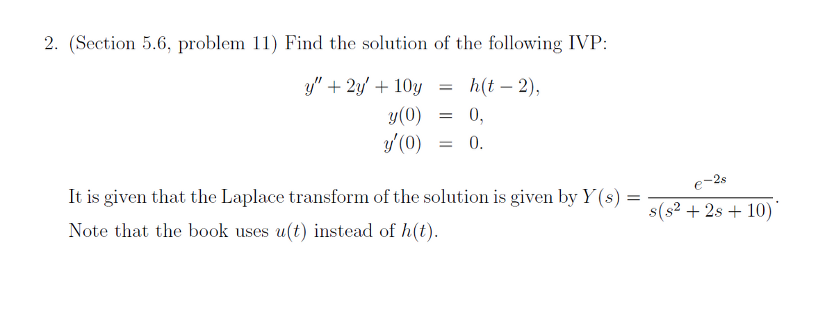 2. (Section 5.6, problem 11) Find the solution of the following IVP:
h(t – 2),
0,
y" + 2y' + 10y
y(0)
y' (0)
0.
o-2s
It is given that the Laplace transform of the solution is given by Y (s) =
s(s? + 2s + 10)*
Note that the book uses u(t) instead of h(t).
