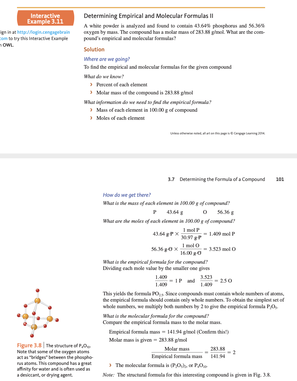 ### Determining Empirical and Molecular Formulas II

A white powder is analyzed and found to contain 43.64% phosphorus and 56.36% oxygen by mass. The compound has a molar mass of 283.88 g/mol. What are the compound’s empirical and molecular formulas?

#### Solution

**Where are we going?**
To find the empirical and molecular formulas for the given compound.

**What do we know?**
- Percent of each element
- Molar mass of the compound is 283.88 g/mol

**What information do we need to find the empirical formula?**
- Mass of each element in 100.00 g of compound
- Moles of each element

**How do we get there?**

**What is the mass of each element in 100.00 g of compound?**
- Phosphorus (P): 43.64 g
- Oxygen (O): 56.36 g

**What are the moles of each element in 100.00 g of compound?**

\[ \text{Moles of P} = 43.64 \, \text{g} \times \frac{1 \, \text{mol P}}{30.97 \, \text{g P}} = 1.409 \, \text{mol P} \]

\[ \text{Moles of O} = 56.36 \, \text{g} \times \frac{1 \, \text{mol O}}{16.00 \, \text{g O}} = 3.523 \, \text{mol O} \]

**What is the empirical formula for the compound?**
Dividing each mole value by the smaller one gives:

\[ \frac{1.409}{1.409} = 1 \text{ P} \quad \text{and} \quad \frac{3.523}{1.409} = 2.5 \text{ O} \]

This yields the formula \( \text{PO}_{2.5} \). Since compounds must contain whole numbers of atoms, the empirical formula should contain only whole numbers. To obtain the simplest set of whole numbers, we multiply both numbers by 2 to give the empirical formula \( \text{P}_2\text{O}_5 \).

**What is the molecular formula for the compound?**
Compare the empirical formula mass to the