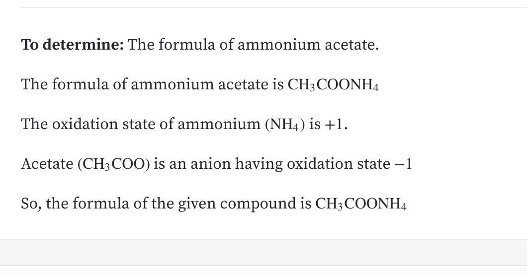 **Determining the Formula of Ammonium Acetate**

To determine: The formula of ammonium acetate.

The formula of ammonium acetate is CH₃COONH₄

The oxidation state of ammonium (NH₄) is +1.

Acetate (CH₃COO) is an anion having an oxidation state of −1.

So, the formula of the given compound is CH₃COONH₄.