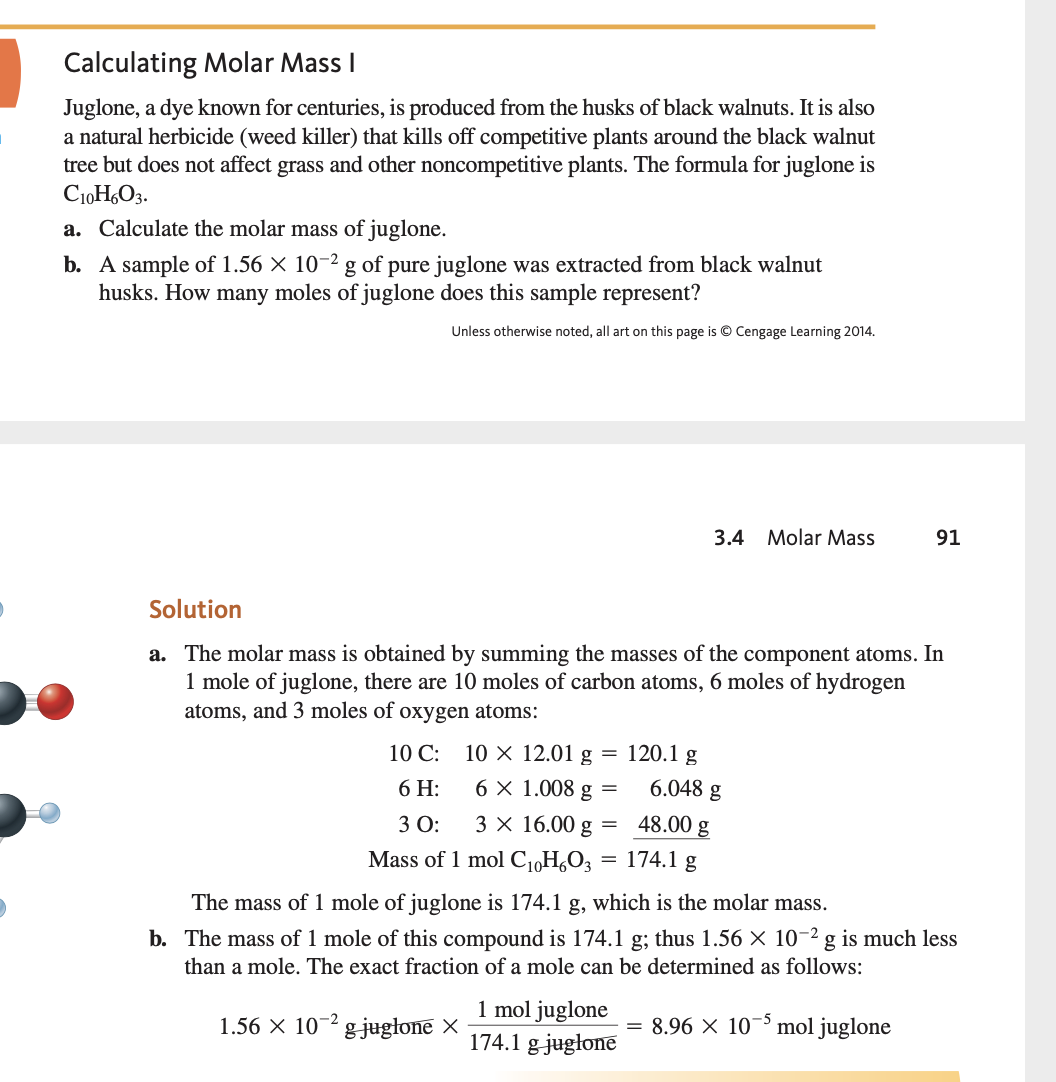 ### Calculating Molar Mass I

Juglone, a dye known for centuries, is produced from the husks of black walnuts. It is also a natural herbicide (weed killer) that kills off competitive plants around the black walnut tree but does not affect grass and other noncompetitive plants. The formula for juglone is \( \text{C}_{10}\text{H}_{6}\text{O}_{3} \).

#### Tasks:
a. Calculate the molar mass of juglone.
b. A sample of \( 1.56 \times 10^{-2} \) g of pure juglone was extracted from black walnut husks. How many moles of juglone does this sample represent?

---

### Solution

#### a. Calculation of Molar Mass:
The molar mass is obtained by summing the masses of the component atoms. In 1 mole of juglone, there are 10 moles of carbon atoms, 6 moles of hydrogen atoms, and 3 moles of oxygen atoms:

- Carbon (C):
  \[
  10 \, \text{C}: \quad 10 \times 12.01 \, \text{g} = 120.1 \, \text{g}
  \]
- Hydrogen (H):
  \[
  6 \, \text{H}: \quad 6 \times 1.008 \, \text{g} = 6.048 \, \text{g}
  \]
- Oxygen (O):
  \[
  3 \, \text{O}: \quad 3 \times 16.00 \, \text{g} = 48.00 \, \text{g}
  \]

Mass of 1 mole of \( \text{C}_{10}\text{H}_{6}\text{O}_{3} \):
\[
120.1 \, \text{g} + 6.048 \, \text{g} + 48.00 \, \text{g} = 174.1 \, \text{g}
\]

The mass of 1 mole of juglone is 174.1 g, which is the molar mass.

#### b. Determination of Moles in a Sample:
The mass of 1 mole of this compound is 174.1 g; thus, \( 1