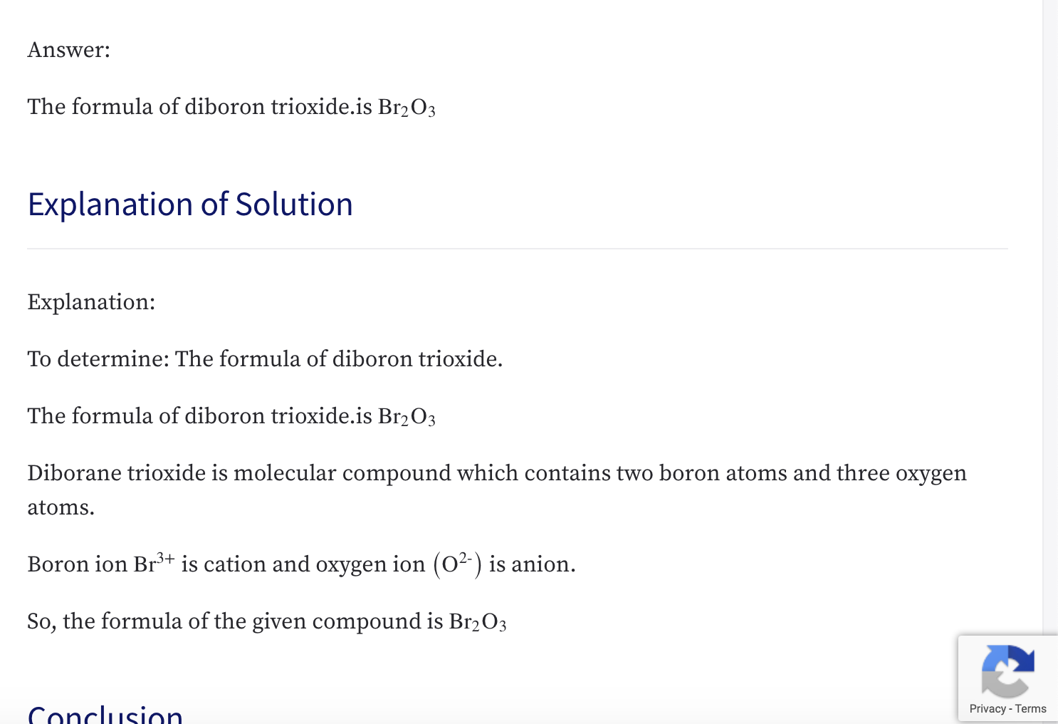 ### Answer:
The formula of diboron trioxide is Br₂O₃.

---

### Explanation of Solution

**Explanation:**

**To determine:** The formula of diboron trioxide.

The formula of diboron trioxide is Br₂O₃.

Diborane trioxide is a molecular compound which contains two boron atoms and three oxygen atoms.

Boron ion (Br³⁺) is cation and oxygen ion (O²⁻) is anion.

So, the formula of the given compound is Br₂O₃.

---

### Conclusion

The formula of diboron trioxide is Br₂O₃.