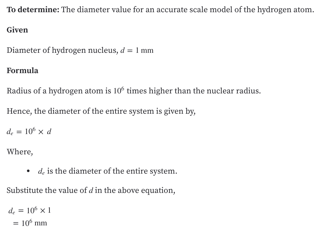 ### To Determine: The diameter value for an accurate scale model of the hydrogen atom.

**Given:**
- Diameter of hydrogen nucleus, \( d = 1 \text{ mm} \)

**Formula:**
- Radius of a hydrogen atom is \( 10^6 \) times higher than the nuclear radius.

Hence, the diameter of the entire system is given by:
\[ d_e = 10^6 \times d \]

Where:
- \( d_e \) is the diameter of the entire system.

**Substitute the value of \( d \) in the above equation:**
\[ d_e = 10^6 \times 1 = 10^6 \text{ mm} \]