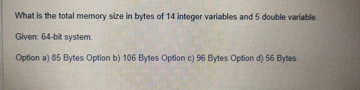 What is the total memory size in bytes of 14 integer variables and 5 double variable.
Given: 64-bit system.
Option a) 85 Bytes Option b) 106 Bytes Option c) 96 Bytes Option d) 56 Bytes
