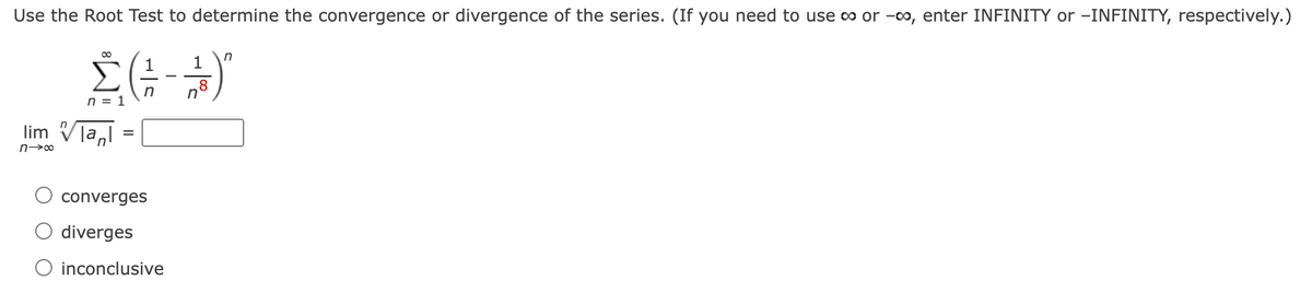 Use the Root Test to determine the convergence or divergence of the series. (If you need to use co or -00, enter INFINITY or -INFINITY, respectively.)
00
in
1
1
-
8
n = 1
lim Vla,l
converges
diverges
O inconclusive
