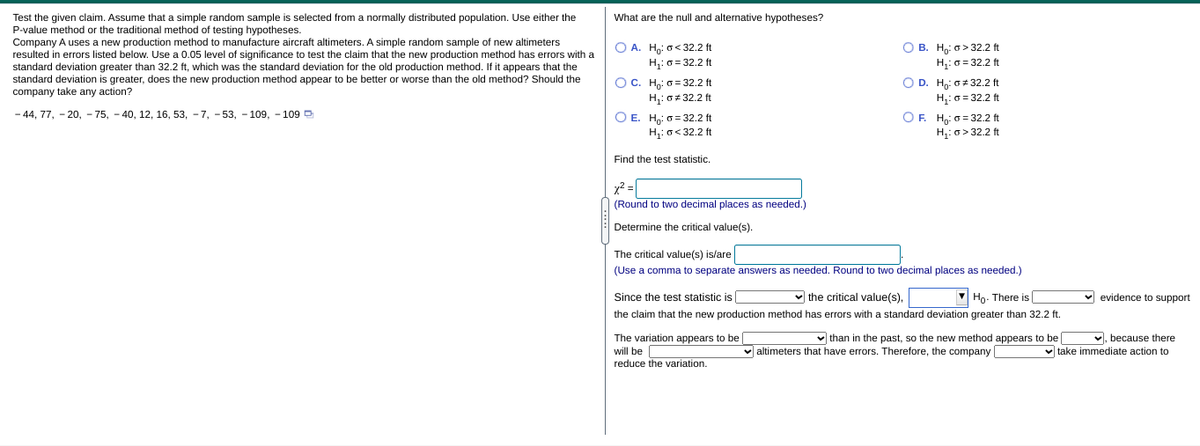 What are the null and alternative hypotheses?
Test the given claim. Assume that a simple random sample is selected from a normally distributed population. Use either the
P-value method or the traditional method of testing hypotheses.
Company A uses a new production method to manufacture aircraft altimeters. A simple random sample of new altimeters
resulted in errors listed below. Use a 0.05 level of significance to test the claim that the new production method has errors with a
standard deviation greater than 32.2 ft, which was the standard deviation for the old production method. If it appears that the
standard deviation is greater, does the new production method appear to be better or worse than the old method? Should the
company take any action?
O A. Ho: o< 32.2 ft
H,:o= 32.2 ft
О с. Н о-32.2 ft
H,: o+ 32.2 ft
О в. На; о> 32.2 t
H;: o = 32.2 ft
O D. H,: 6+32.2 ft
H;: o = 32.2 ft
OF. Ho: o = 32.2 ft
H: o> 32.2 ft
- 44, 77, - 20, - 75, - 40, 12, 16, 53, - 7, -53, - 109, - 109 D
O E. H,: 0 = 32.2 ft
H,: o< 32.2 ft
Find the test statistic.
x? =|
(Round to two decimal places as needed.)
Determine the critical value(s).
The critical value(s) is/are
(Use a comma to separate answers as needed. Round to two decimal places as needed.)
Since the test statistic is
v the critical value(s),
Ho- There is|
v evidence to support
the claim that the new production method has errors with a standard deviation greater than 32.2 ft.
The variation appears to be
will be
reduce the variation.
v than in the past, so the new method appears to be
v, because there
v take immediate action to
altimeters that have errors. Therefore, the company
