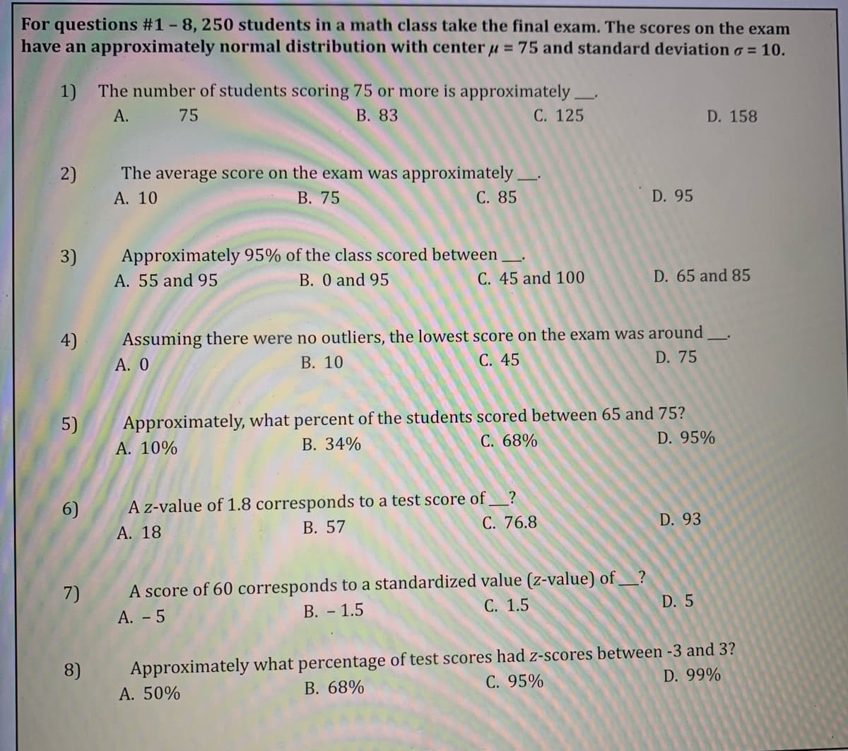 For questions #1 - 8, 250 students in a math class take the final exam. The scores on the exam
have an approximately normal distribution with center u = 75 and standard deviation o = 10.
1) The number of students scoring 75 or more is approximately
А.
75
В. 83
С. 125
D. 158
The average score on the exam was approximately.
В. 75
2)
А. 10
С. 85
D. 95
Approximately 95% of the class scored between
B. 0 and 95
3)
A. 55 and 95
C. 45 and 100
D. 65 and 85
4)
Assuming there were no outliers, the lowest score on the exam was around
А. О
В. 10
С. 45
D. 75
Approximately, what percent of the students scored between 65 and 75?
А. 10%
5)
В. 34%
С. 68%
D. 95%
A z-value of 1.8 corresponds to a test score of
В. 57
?
6)
С. 76.8
D. 93
A. 18
A score of 60 corresponds to a standardized value (z-value) of_?
D. 5
7)
С. 1.5
А. - 5
В. - 1.5
Approximately what percentage of test scores had z-scores between -3 and 3?
А. 50%
8)
D. 99%
C. 95%
B. 68%
