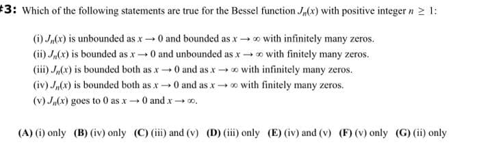 #3: Which of the following statements are true for the Bessel function J,(x) with positive integer n > 1:
(i) J,(x) is unbounded as x →0 and bounded as x → o with infinitely many zeros.
(ii) Ja(x) is bounded as x0 and unbounded as xo with finitely many zeros.
(iii) Jn(x) is bounded both as x0 and as xo with infinitely many zeros.
(iv) J,(x) is bounded both as x 0 and as x→ o with finitely many zeros.
(v) J,(x) goes to 0 as x→ 0 and x - o0.
(A) (i) only (B) (iv) only (C) (i) and (v) (D) (iii) only (E) (iv) and (v) (F) (v) only (G) (ii) only
