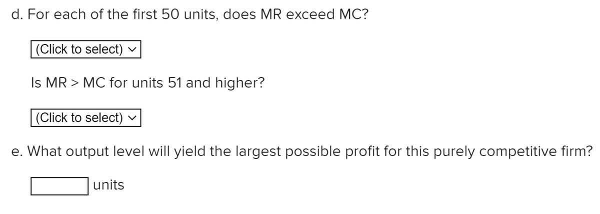 d. For each of the first 50 units, does MR exceed MC?
(Click to select)
Is MR > MC for units 51 and higher?
(Click to select)
e. What output level will yield the largest possible profit for this purely competitive firm?
units
