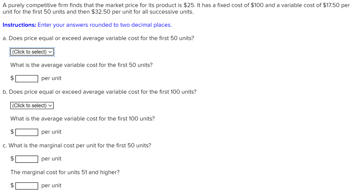 A purely competitive firm finds that the market price for its product is $25. It has a fixed cost of $100 and a variable cost of $17.50 per
unit for the first 50 units and then $32.50 per unit for all successive units.
Instructions: Enter your answers rounded to two decimal places.
a. Does price equal or exceed average variable cost for the first 50 units?
(Click to select)
What is the average variable cost for the first 50 units?
per unit
b. Does price equal or exceed average variable cost for the first 100 units?
(Click to select)
What is the average variable cost for the first 100 units?
per unit
c. What is the marginal cost per unit for the first 50 units?
per unit
The marginal cost for units 51 and higher?
per unit
