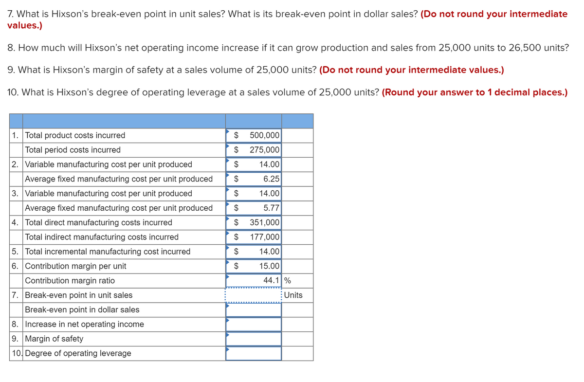7. What is Hixson's break-even point in unit sales? What is its break-even point in dollar sales? (Do not round your intermediate
values.)
8. How much will Hixson's net operating income increase if it can grow production and sales from 25,000 units to 26,500 units?
9. What is Hixson's margin of safety at a sales volume of 25,000 units? (Do not round your intermediate values.)
10. What is Hixson's degree of operating leverage at a sales volume of 25,000 units? (Round your answer to 1 decimal places.)
1. Total product costs incurred
$
500,000
Total period costs incurred
$
275,000
2. Variable manufacturing cost per unit produced
$
14.00
Average fixed manufacturing cost per unit produced
$
6.25
3. Variable manufacturing cost per unit produced
2$
14.00
Average fixed manufacturing cost per unit produced
$
5.77
4. Total direct manufacturing costs incurred
$
351,000
Total indirect manufacturing costs incurred
$
177,000
5. Total incremental manufacturing cost incurred
$
14.00
6. Contribution margin per unit
2$
15.00
Contribution margin ratio
44.1 %
7. Break-even point in unit sales
Units
Break-even point in dollar sales
8. Increase in net operating income
9. Margin of safety
10, Degree of operating leverage
