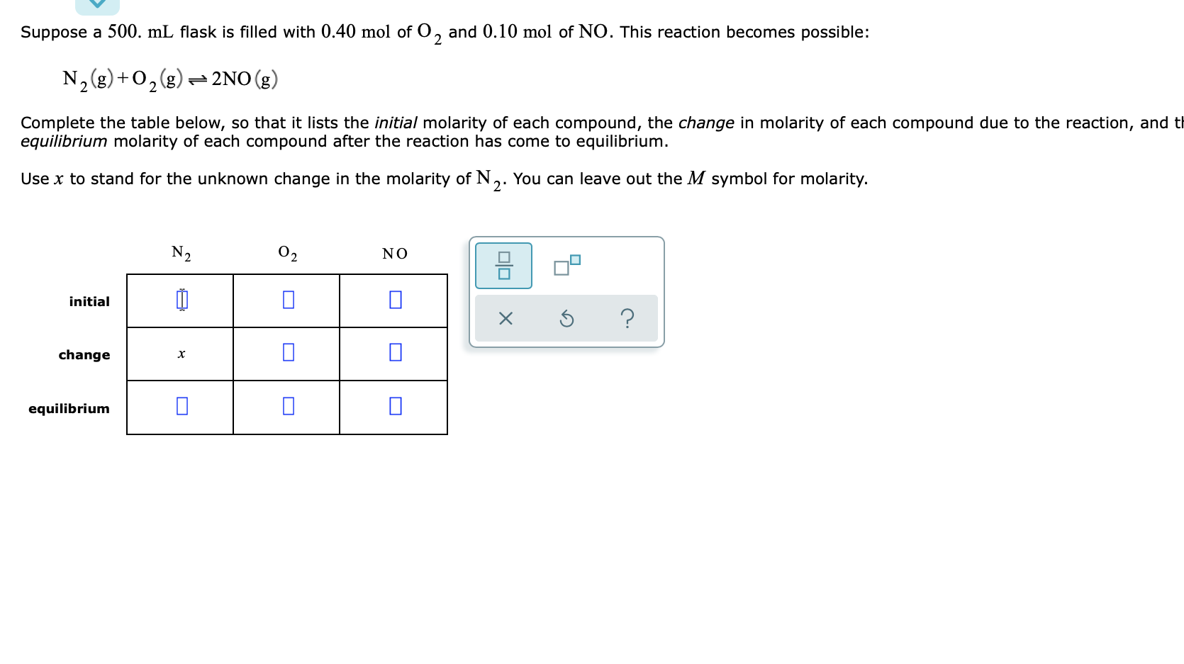 Suppose a 500. mL flask is filled with 0.40 mol of O, and 0.10 mol of NO. This reaction becomes possible:
N2 (g)+O2g)= 2NO (g)
Complete the table below, so that it lists the initial molarity of each compound, the change in molarity of each compound due to the reaction, and t
equilibrium molarity of each compound after the reaction has come to equilibrium.
Use x to stand for the unknown change in the molarity of N,. You can leave out the M symbol for molarity.
N2
02
NO
initial
change
equilibrium
