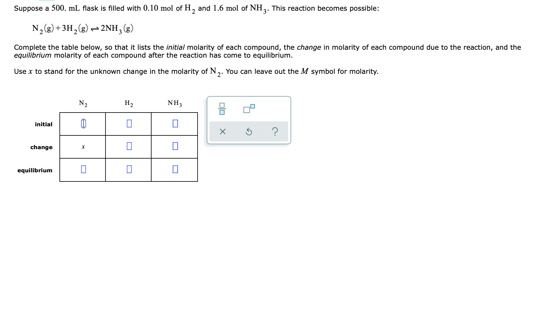 Suppose a 500. mL flask is filled with 0.10 mol of H, and 1.6 mol of NH,. This reaction becomes possible:
3'
N,(g) +3H,(g) 2NH,(g)
Complete the table below, so that it lists the initial molarity of each compound, the change in molarity of each compound due to the reaction, and the
equilibrium molarity of each compound after the reaction has come to equilibrium.
Use x to stand for the unknown change in the molarity of N,. You can leave out the M symbol for molarity.
N2
H2
NH3
믐
initial
change
equilibrium
