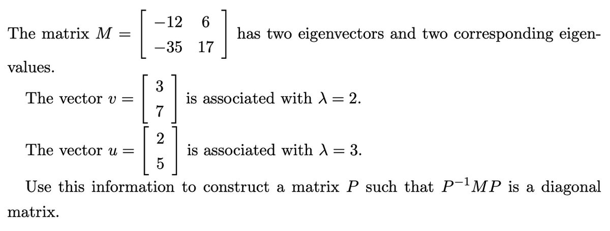 The matrix M =
values.
The vector v =
-12 6
-35
17
3
7
2
5
has two eigenvectors and two corresponding eigen-
is associated with λ = 2.
The vector u =
is associated with λ = 3.
Use this information to construct a matrix P such that P-¹MP is a diagonal
matrix.