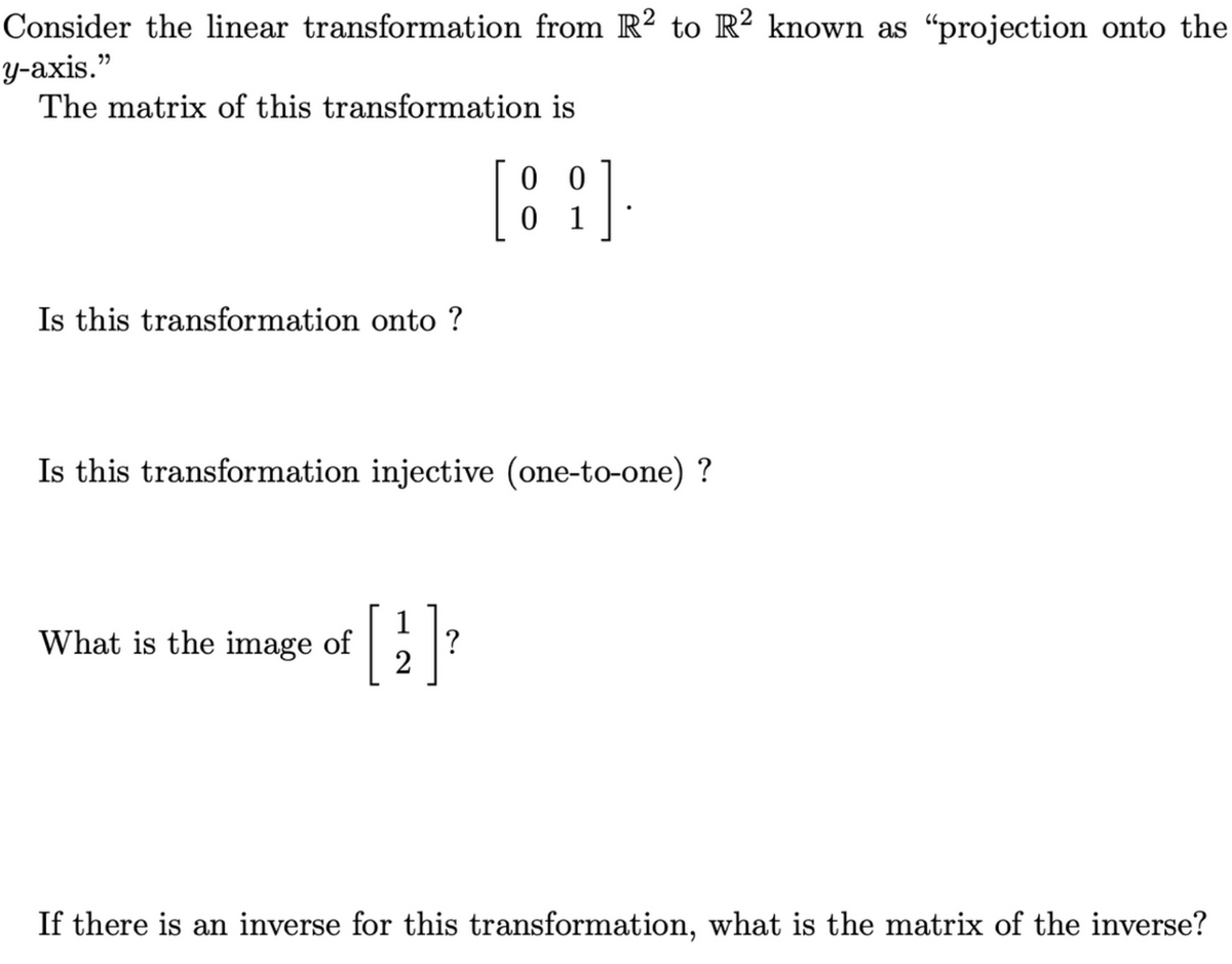 Consider the linear transformation from R2 to R2 known as "projection onto the
y-axis."
The matrix of this transformation is
Is this transformation onto ?
Is this transformation injective (one-to-one) ?
1
+ [2₁] ²
?
00
[8].
1
What is the image of
If there is an inverse for this transformation, what is the matrix of the inverse?