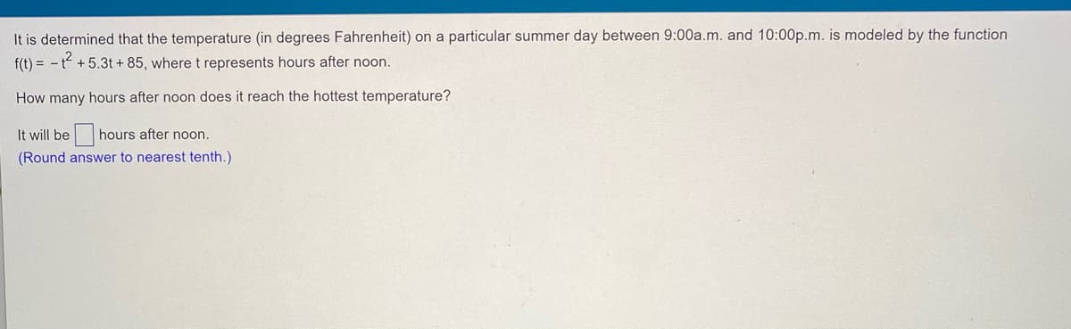 It is determined that the temperature (in degrees Fahrenheit) on a particular summer day between 9:00a.m. and 10:00p.m. is modeled by the function
f(t) = - t +5.3t + 85, where t represents hours after noon.
How many hours after noon does it reach the hottest temperature?
It will be hours after noon.
(Round answer to nearest tenth.)
