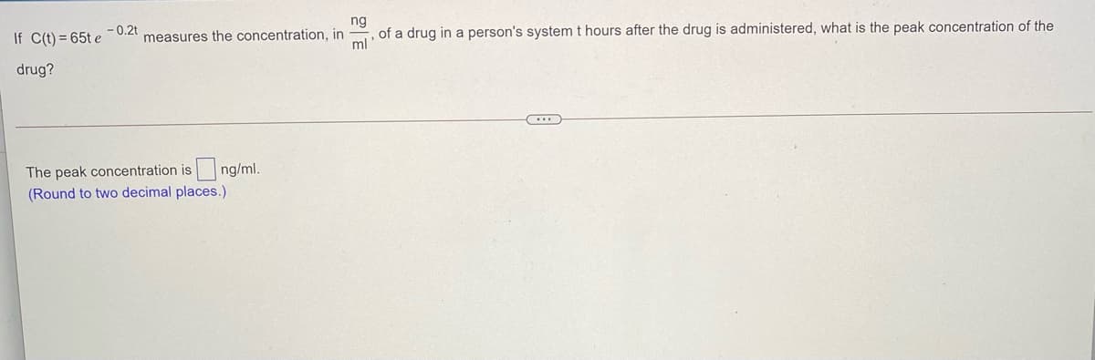 -0.2t
If C(t) = 65t e
measures the concentration, in
of a drug in a person's system t hours after the drug is administered, what is the peak concentration of the
ml
drug?
The peak concentration is
ng/ml.
(Round to two decimal places.)
