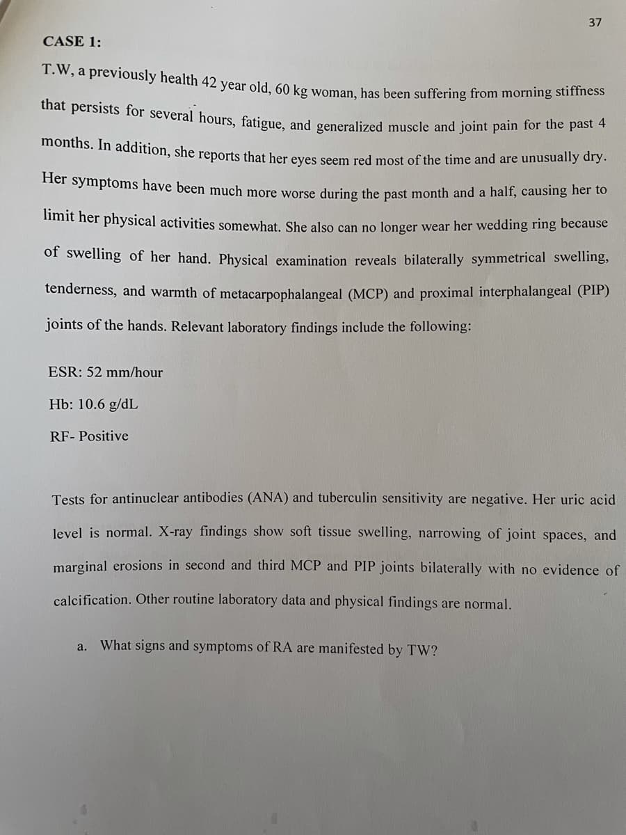 months. In addition, she reports that her eyes seem red most of the time and are unusually dry.
T.W, a previously health 42 year old, 60 kg woman, has been suffering from morning stiffness
37
CASE 1:
that persists for several hours, fatigue, and generalized muscle and joint pain for the past
Her symptoms have been much more worse during the past month and a half, causing her to
imit her physical activities somewhat, She also can no longer wear her wedding ring because
of swelling of her hand. Physical examination reveals bilaterally symmetrical swelling,
tenderness, and warmth of metacarpophalangeal (MCP) and proximal interphalangeal (PIP)
joints of the hands. Relevant laboratory findings include the following:
ESR: 52 mm/hour
Hb: 10.6 g/dL
RF- Positive
Tests for antinuclear antibodies (ANA) and tuberculin sensitivity are negative. Her uric acid
level is normal. X-ray findings show soft tissue swelling, narrowing of joint spaces, and
marginal erosions in second and third MCP and PIP joints bilaterally with no evidence of
calcification. Other routine laboratory data and physical findings are normal.
What signs and symptoms of RA are manifested by TW?
a.
