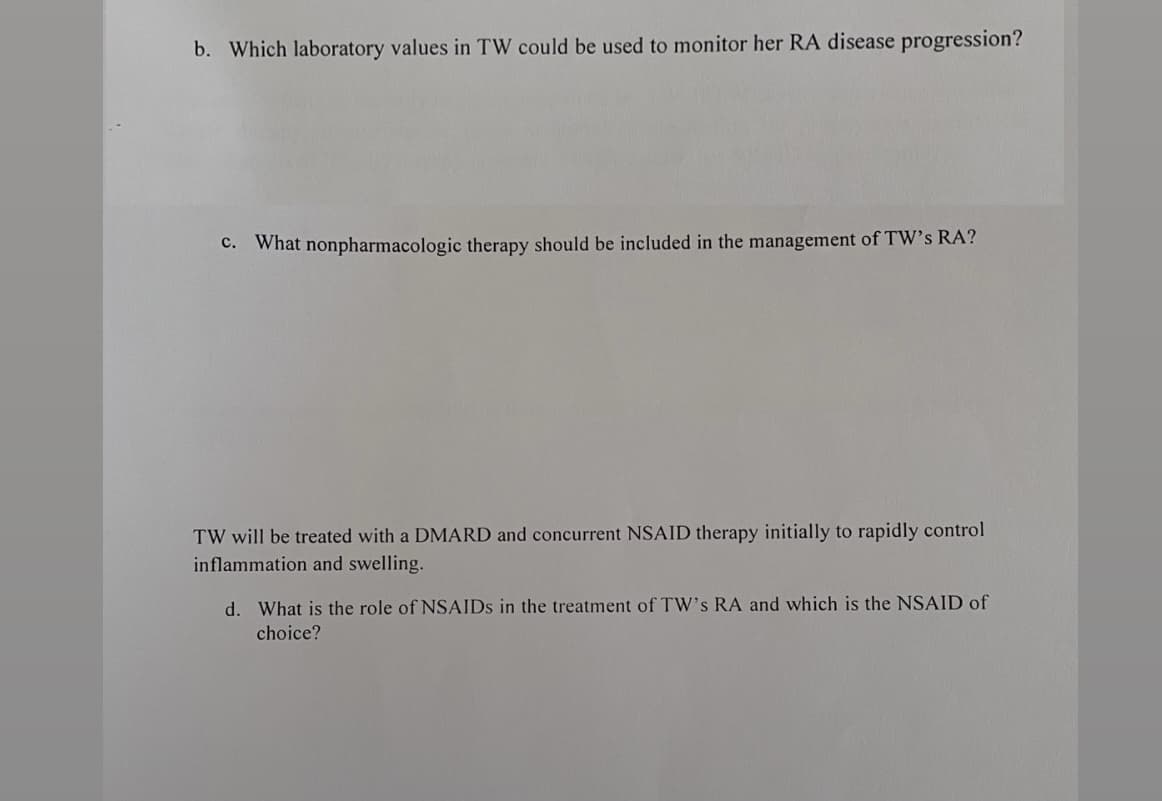 b. Which laboratory values
TW could be used to monitor her RA disease progression?
C. What nonpharmacologic therapy should be included in the management of TW's RA?
TW will be treated with a DMARD and concurrent NSAID therapy initially to rapidly control
inflammation and swelling.
d. What is the role of NSAIDS in the treatment of TW's RA and which is the NSAID of
choice?
