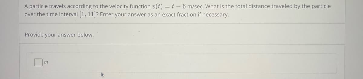 A particle travels according to the velocity function v(t) = t - 6 m/sec. What is the total distance traveled by the particle
over the time interval [1, 11]? Enter your answer as an exact fraction if necessary.
Provide your answer below:
m