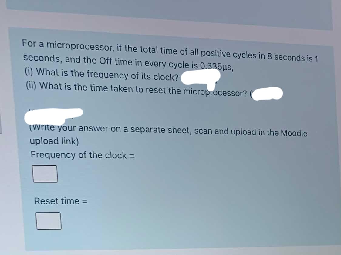 For a microprocessor, if the total time of all positive cycles in 8 seconds is 1
seconds, and the Off time in every cycle is 0.335us,
(i) What is the frequency of its clock?
(ii) What is the time taken to reset the microprocessor?
(Write your answer on a separate sheet, scan and upload in the Moodle
upload link)
Frequency of the clock =
Reset time =
