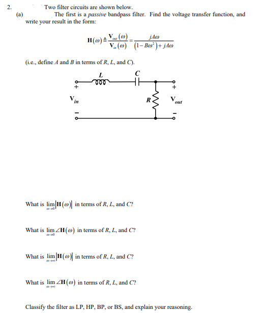 Two filter circuits are shown below.
The first is a passive bandpass filter. Find the voltage transfer function, and
(a)
write your result in the form:
H(m) Y (@)
V (@) (1- Bo*)+ jAo
(i.e., define A and B in terms of R, L, and C).
L.
le
V
out
in
What is lim H(@) in terms of R, L, and C?
What is lim ZH(o) in terms of R, L, and C?
What is lim H()| in terms of R, L, and C?
What is lim ZH(@) in terms of R, L, and C?
Classify the filter as LP, HP, BP, or BS, and explain your reasoning.
2.
