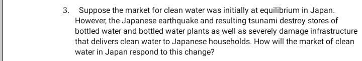 3. Suppose the market for clean water was initially at equilibrium in Japan.
However, the Japanese earthquake and resulting tsunami destroy stores of
bottled water and bottled water plants as well as severely damage infrastructure
that delivers clean water to Japanese households. How will the market of clean
water in Japan respond to this change?
