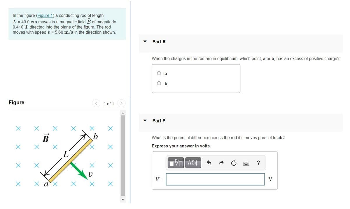 In the figure (Figure 1) a conducting rod of length
L = 40.0 cm moves in a magnetic field B of magnitude
0.410 T directed into the plane of the figure. The rod
moves with speed v = 5.60 m/s in the direction shown.
Part E
When the charges in the rod are in equilibrium, which point, a or b, has an excess of positive charge?
a
O b
Figure
1 of 1
Part F
В
What is the potential difference across the rod if it moves parallel to ab?
Express your answer in volts.
V =
V
х ах
