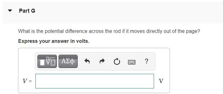 Part G
What is the potential difference across the rod if it moves directly out of the page?
Express your answer in volts.
?
V =
V
